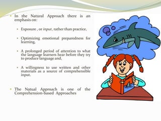  In the Natural Approach there is an 
emphasis on: 
 Exposure , or input, rather than practice, 
 Optimizing emotional preparedness for 
learning, 
 A prolonged period of attention to what 
the language learners hear before they try 
to produce language and, 
 A willingness to use written and other 
materials as a source of comprehensible 
input. 
 The Natual Approach is one of the 
Comprehension-based Approaches 
 