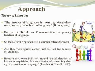 Approach 
Theory of Language 
 “The essence of languages is meaning. Vocabulary, 
not grammar, is the heart of language.” (Brown, 2007) 
 Krashen & Terrell → Communication, as primary 
function of language. 
 So the Natural Approach, is a Communicative Approach. 
 And they were against earlier methods that had focused 
on grammar. 
 Because they were built not around “actual theories of 
language acquisition, but on theories of something else, 
e.g. the structure of language” (Krashen & Terrell, 1983). 
 