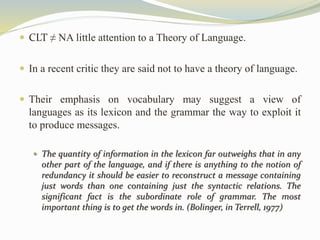  CLT ≠ NA little attention to a Theory of Language. 
 In a recent critic they are said not to have a theory of language. 
 Their emphasis on vocabulary may suggest a view of 
languages as its lexicon and the grammar the way to exploit it 
to produce messages. 
 The quantity of information in the lexicon far outweighs that in any 
other part of the language, and if there is anything to the notion of 
redundancy it should be easier to reconstruct a message containing 
just words than one containing just the syntactic relations. The 
significant fact is the subordinate role of grammar. The most 
important thing is to get the words in. (Bolinger, in Terrell, 1977) 
 