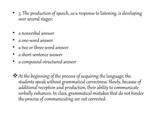 • 3. The production of speech, as a response to listening, is developing
over several stages:
• a nonverbal answer
• a one-word answer
• a two or three-word answer
• a short-sentence answer
• a compound-structured answer
At the beginning of the process of acquiring the language, the
students speak without grammatical correctness. Slowly, because of
additional reception and production, their ability to communicate
verbally enhances. In class, grammatical mistakes that do not hinder
the process of communicating are not corrected.
 