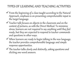 TYPES OF LEARNING AND TEACHING ACTIVITIES
From the beginning of a class taught according to the Natural
Approach, emphasis is on presenting comprehensible input in
the target language.
Teacher talk focuses on objects in the classroom and on the
content of pictures, as with the Direct Method. To minimize
stress, learners are not required to say anything until they feel
ready, but they are expected to respond to teacher commands
and questions in other ways.
When learners are ready to begin talking in the new language,
the teacher provides comprehensible language and simple
response opportunities.
The teacher talks slowly and distinctly, asking questions and
eliciting one-word answers.
 