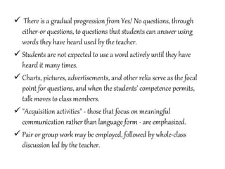  There is a gradual progression from Yes/ No questions, through
either-or questions, to questions that students can answer using
words they have heard used by the teacher.
 Students are not expected to use a word actively until they have
heard it many times.
 Charts, pictures, advertisements, and other relia serve as the focal
point for questions, and when the students' competence permits,
talk moves to class members.
 "Acquisition activities" - those that focus on meaningful
communication rather than language form - are emphasized.
 Pair or group work may be employed, followed by whole-class
discussion led by the teacher.
 