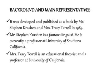 BACKROUND AND MAIN REPRESENTATIVES
It was developed and published as a book by Mr.
Stephen Krashen and Mrs. Tracy Terrell in 1983.
Mr. Stephen Krashen is a famous linguist. He is
currently a professor at University of Southern
California.
Mrs. Tracy Terrell is an educational theorist and a
professor at University of California.
 
