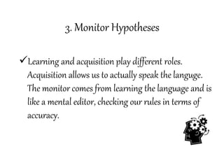 3. Monitor Hypotheses
Learning and acquisition play different roles.
Acquisition allows us to actually speak the languge.
The monitor comes from learning the language and is
like a mental editor, checking our rules in terms of
accuracy.
 