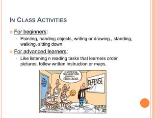 IN CLASS ACTIVITIES
 For beginners:
• Pointing, handing objects, writing or drawing , standing,
walking, sitting down
 For advanced learners:
• Like listening n reading tasks that learners order
pictures, follow written instruction or maps.
 