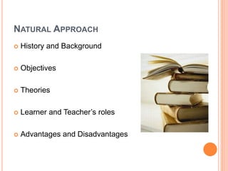 NATURAL APPROACH
 History and Background
 Objectives
 Theories
 Learner and Teacher’s roles
 Advantages and Disadvantages
 