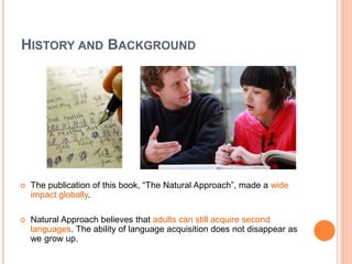HISTORY AND BACKGROUND
 The publication of this book, “The Natural Approach”, made a wide
impact globally.
 Natural Approach believes that adults can still acquire second
languages. The ability of language acquisition does not disappear as
we grow up.
 