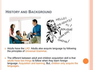 HISTORY AND BACKGROUND
 Adults have the LAD. Adults also acquire language by following
the principles of Universal Grammar.
 The different between adult and children acquisition skill is that
adults have two things to follow when they learn foreign
language: Acquisition and learning. But, children only acquire the
languages.
 