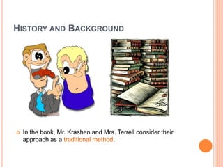 HISTORY AND BACKGROUND
 In the book, Mr. Krashen and Mrs. Terrell consider their
approach as a traditional method.
 