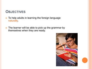 OBJECTIVES
 To help adults in learning the foreign language
naturally.
 The learner will be able to pick up the grammar by
themselves when they are ready.
 