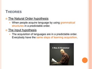 THEORIES
 The Natural Order hypothesis
 When people acquire language by using grammatical
structures in a predictable order.
 The input hypothesis
 The acquisition of languages are in a predictable order.
Everybody have the same steps of learning acquisition.
 