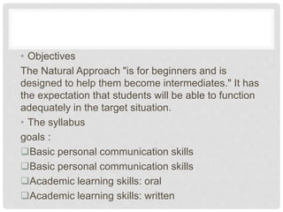 • Objectives
The Natural Approach "is for beginners and is
designed to help them become intermediates." It has
the expectation that students will be able to function
adequately in the target situation.
• The syllabus
goals :
Basic personal communication skills
Basic personal communication skills
Academic learning skills: oral
Academic learning skills: written
 