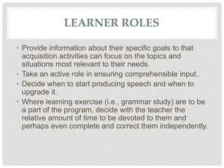 LEARNER ROLES
• Provide information about their specific goals to that
acquisition activities can focus on the topics and
situations most relevant to their needs.
• Take an active role in ensuring comprehensible input.
• Decide when to start producing speech and when to
upgrade it.
• Where learning exercise (i.e., grammar study) are to be
a part of the program, decide with the teacher the
relative amount of time to be devoted to them and
perhaps even complete and correct them independently.
 