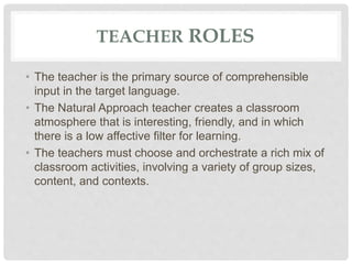 TEACHER ROLES
• The teacher is the primary source of comprehensible
input in the target language.
• The Natural Approach teacher creates a classroom
atmosphere that is interesting, friendly, and in which
there is a low affective filter for learning.
• The teachers must choose and orchestrate a rich mix of
classroom activities, involving a variety of group sizes,
content, and contexts.
 