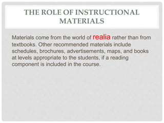 THE ROLE OF INSTRUCTIONAL
MATERIALS
Materials come from the world of realia rather than from
textbooks. Other recommended materials include
schedules, brochures, advertisements, maps, and books
at levels appropriate to the students, if a reading
component is included in the course.
 