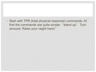 • Start with TPR (total physical response) commands. At
first the commands are quite simple : “stand up”. Turn
arround. Raise your raight hand.”
 