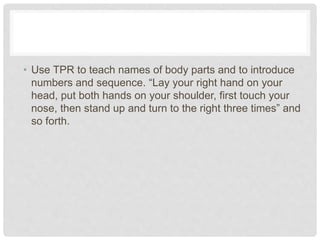 • Use TPR to teach names of body parts and to introduce
numbers and sequence. “Lay your right hand on your
head, put both hands on your shoulder, first touch your
nose, then stand up and turn to the right three times” and
so forth.
 