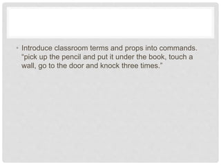 • Introduce classroom terms and props into commands.
“pick up the pencil and put it under the book, touch a
wall, go to the door and knock three times.”
 