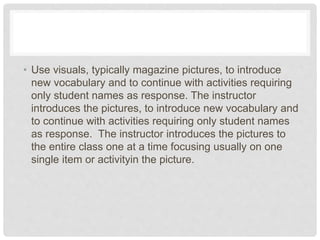 • Use visuals, typically magazine pictures, to introduce
new vocabulary and to continue with activities requiring
only student names as response. The instructor
introduces the pictures, to introduce new vocabulary and
to continue with activities requiring only student names
as response. The instructor introduces the pictures to
the entire class one at a time focusing usually on one
single item or activityin the picture.
 