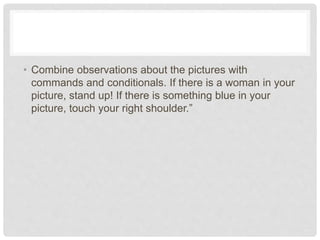 • Combine observations about the pictures with
commands and conditionals. If there is a woman in your
picture, stand up! If there is something blue in your
picture, touch your right shoulder.”
 