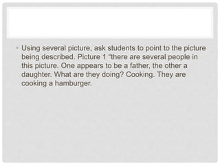 • Using several picture, ask students to point to the picture
being described. Picture 1 “there are several people in
this picture. One appears to be a father, the other a
daughter. What are they doing? Cooking. They are
cooking a hamburger.
 