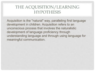 THE ACQUISITION/LEARNING
HYPOTHESIS
Acquisition is the "natural" way, paralleling first language
development in children. Acquisition refers to an
unconscious process that involves the naturalistic
development of language proficiency through
understanding language and through using language for
meaningful communication.
 