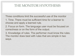 THE MONITOR HYPOTHESIS
Three conditions limit the successful use of the monitor
1. Time. There must be sufficient time for a learner to
choose and apply a learned rule.
2. Focus on form. The language user must be focused on
correctness or on the form of the output.
3. Knowledge of rules. The performer must know the rules.
The monitor does best with rules that are simple in two
ways.
 