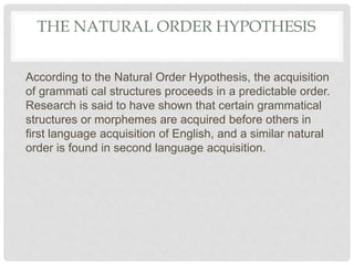 THE NATURAL ORDER HYPOTHESIS
According to the Natural Order Hypothesis, the acquisition
of grammati cal structures proceeds in a predictable order.
Research is said to have shown that certain grammatical
structures or morphemes are acquired before others in
first language acquisition of English, and a similar natural
order is found in second language acquisition.
 