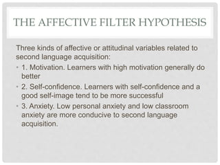THE AFFECTIVE FILTER HYPOTHESIS
Three kinds of affective or attitudinal variables related to
second language acquisition:
• 1. Motivation. Learners with high motivation generally do
better
• 2. Self-confidence. Learners with self-confidence and a
good self-image tend to be more successful
• 3. Anxiety. Low personal anxiety and low classroom
anxiety are more conducive to second language
acquisition.
 