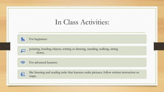 In Class Activities:
For beginners:
pointing, handing objects, writing or drawing, standing, walking, sitting
down,
For advanced learners:
like listening and reading tasks that learners order pictures, follow written instruction or
maps.
 
