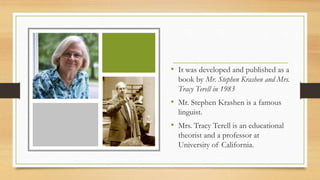 • It was developed and published as a
book by Mr. Stephen Krashen and Mrs.
Tracy Terell in 1983
• Mr. Stephen Krashen is a famous
linguist.
• Mrs. Tracy Terell is an educational
theorist and a professor at
University of California.
 