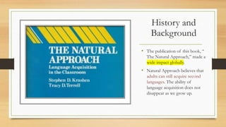 History and
Background
• The publication of this book, “
The Natural Approach,” made a
wide impact globally.
• Natural Approach believes that
adults can still acquire second
languages. The ability of
language acquisition does not
disappear as we grow up.
 