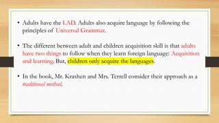 • Adults have the LAD. Adults also acquire language by following the
principles of Universal Grammar.
• The different between adult and children acquisition skill is that adults
have two things to follow when they learn foreign language: Acquisition
and learning. But, children only acquire the languages.
• In the book, Mr. Krashen and Mrs. Terrell consider their approach as a
traditional method.
 