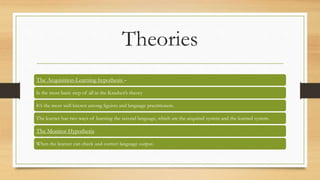 Theories
The Acquisition-Learning hypothesis –
Is the most basic step of all in the Krashen’s theory
It’s the most well known among liguists and language practitioners.
The learner has two ways of learning the second language, which are the acquired system and the learned system.
The Monitor Hypothesis
When the learner can check and correct language output.
 