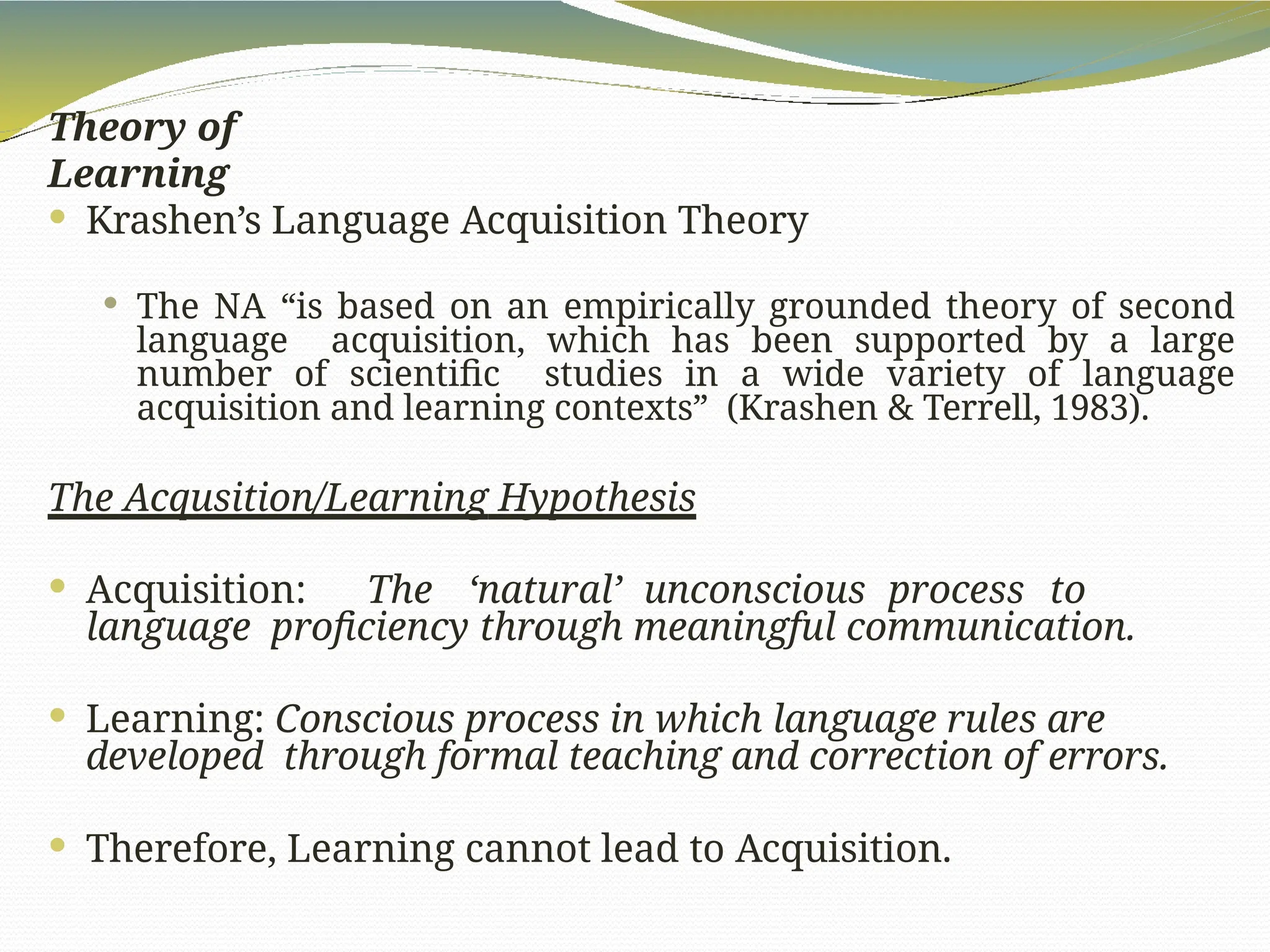 Theory of
Learning
 Krashen’s Language Acquisition Theory
 The NA “is based on an empirically grounded theory of second
language acquisition, which has been supported by a large
number of scientific studies in a wide variety of language
acquisition and learning contexts” (Krashen & Terrell, 1983).
The Acqusition/Learning Hypothesis
 Acquisition: The ‘natural’ unconscious process to
language proficiency through meaningful communication.
 Learning: Conscious process in which language rules are
developed through formal teaching and correction of errors.
 Therefore, Learning cannot lead to Acquisition.
 