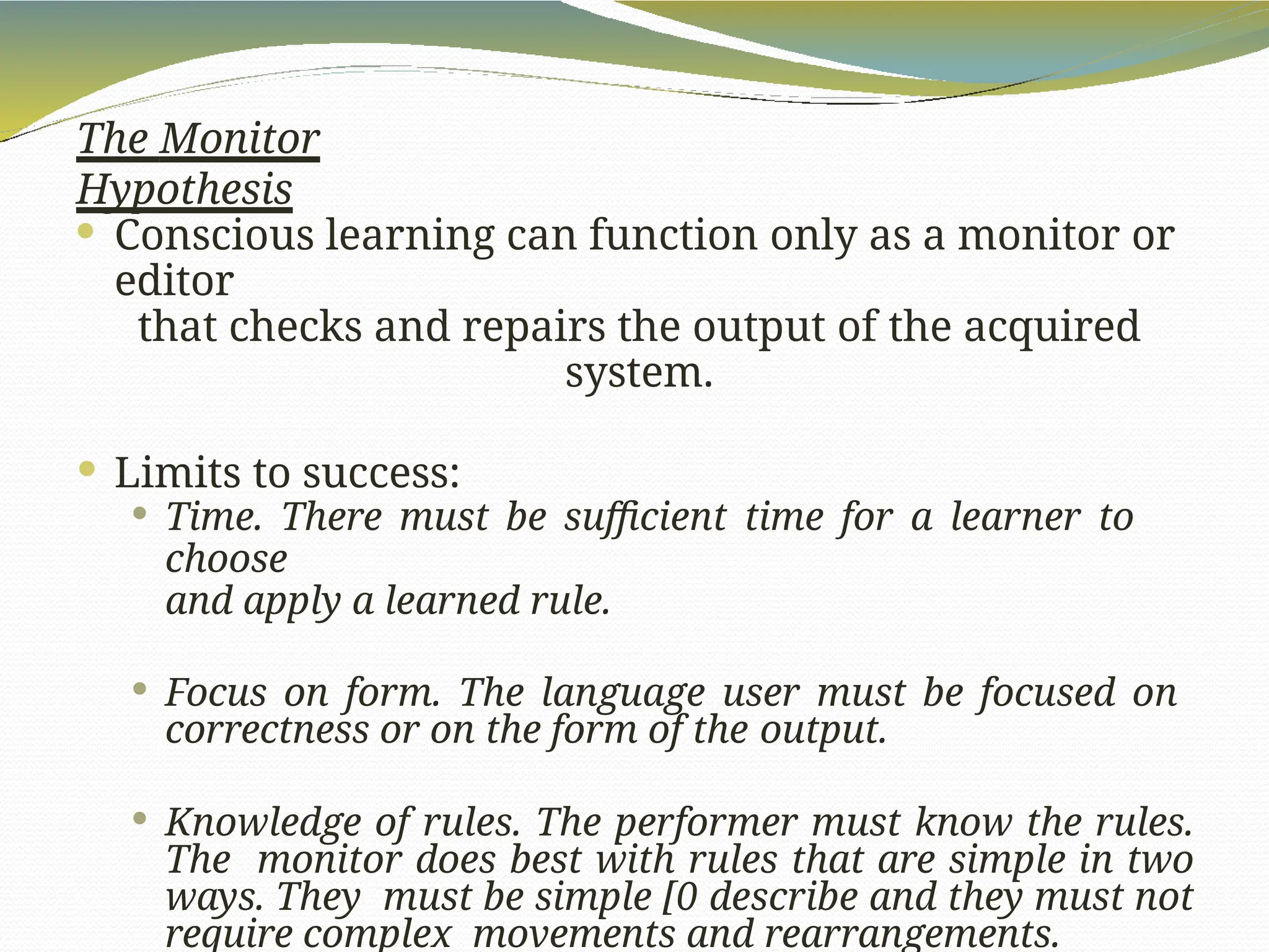 The Monitor
Hypothesis
 Conscious learning can function only as a monitor or
editor
that checks and repairs the output of the acquired
system.
 Limits to success:
 Time. There must be sufficient time for a learner to
choose
and apply a learned rule.
 Focus on form. The language user must be focused on
correctness or on the form of the output.
 Knowledge of rules. The performer must know the rules.
The monitor does best with rules that are simple in two
ways. They must be simple [0 describe and they must not
require complex movements and rearrangements.
 