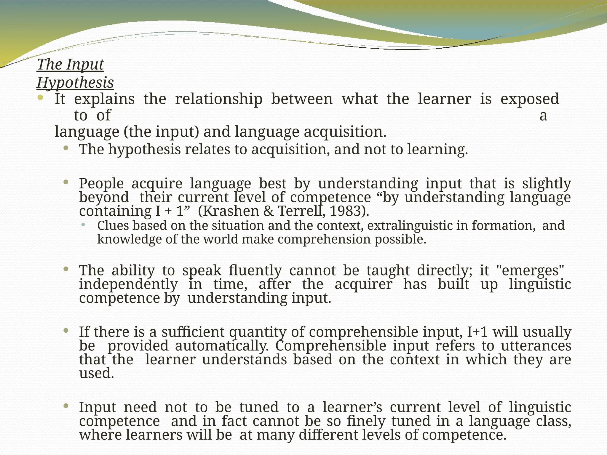 The Input
Hypothesis
 It explains the relationship between what the learner is exposed
to of a
language (the input) and language acquisition.
 The hypothesis relates to acquisition, and not to learning.
 People acquire language best by understanding input that is slightly
beyond their current level of competence “by understanding language
containing I + 1” (Krashen & Terrell, 1983).
 Clues based on the situation and the context, extralinguistic in formation, and
knowledge of the world make comprehension possible.
 The ability to speak fluently cannot be taught directly; it "emerges"
independently in time, after the acquirer has built up linguistic
competence by understanding input.
 If there is a sufficient quantity of comprehensible input, I+1 will usually
be provided automatically. Comprehensible input refers to utterances
that the learner understands based on the context in which they are
used.
 Input need not to be tuned to a learner’s current level of linguistic
competence and in fact cannot be so finely tuned in a language class,
where learners will be at many different levels of competence.
 