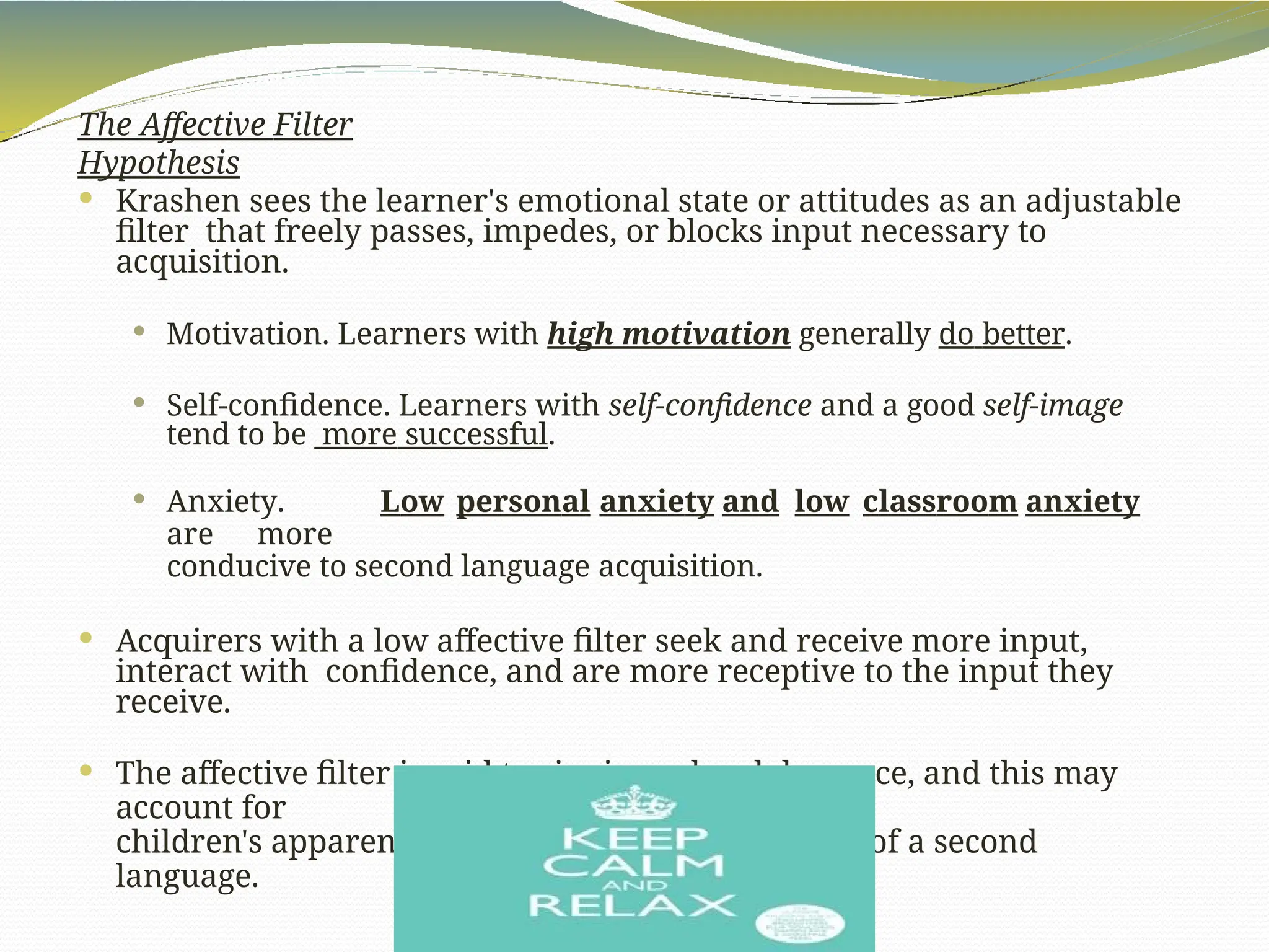 The Affective Filter
Hypothesis
 Krashen sees the learner's emotional state or attitudes as an adjustable
filter that freely passes, impedes, or blocks input necessary to
acquisition.
 Motivation. Learners with high motivation generally do better.
 Self-confidence. Learners with self-confidence and a good self-image
tend to be more successful.
 Anxiety. Low personal anxiety and low classroom anxiety
are more
conducive to second language acquisition.
 Acquirers with a low affective filter seek and receive more input,
interact with confidence, and are more receptive to the input they
receive.
 The affective filter is said to rise in early adolescence, and this may
account for
children's apparent superiority to older acquirers of a second
language.
 