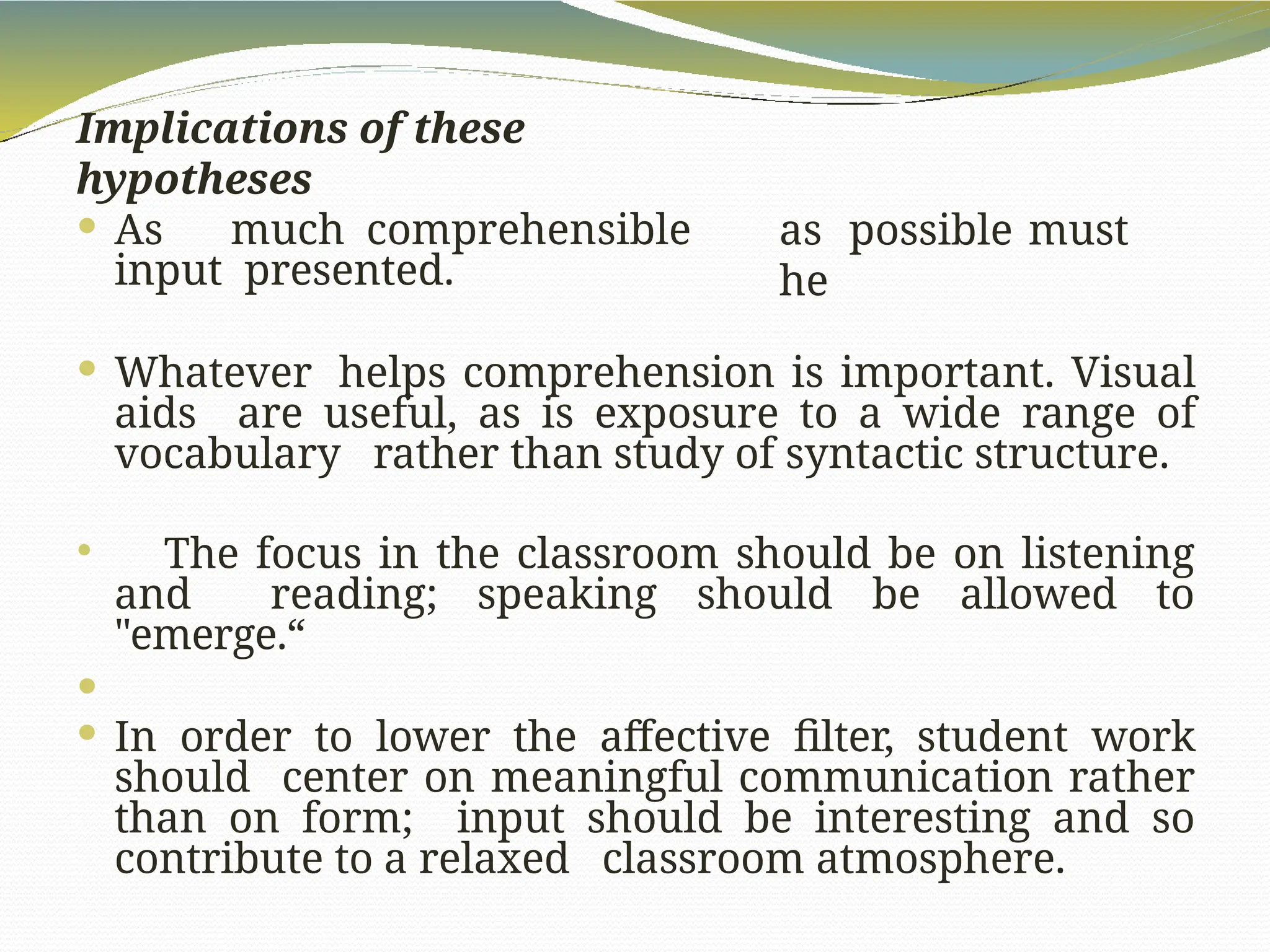 Implications of these
hypotheses
as possible must
he
 As much comprehensible
input presented.
 Whatever helps comprehension is important. Visual
aids are useful, as is exposure to a wide range of
vocabulary rather than study of syntactic structure.
 The focus in the classroom should be on listening
and reading; speaking should be allowed to
"emerge.“

 In order to lower the affective filter, student work
should center on meaningful communication rather
than on form; input should be interesting and so
contribute to a relaxed classroom atmosphere.
 