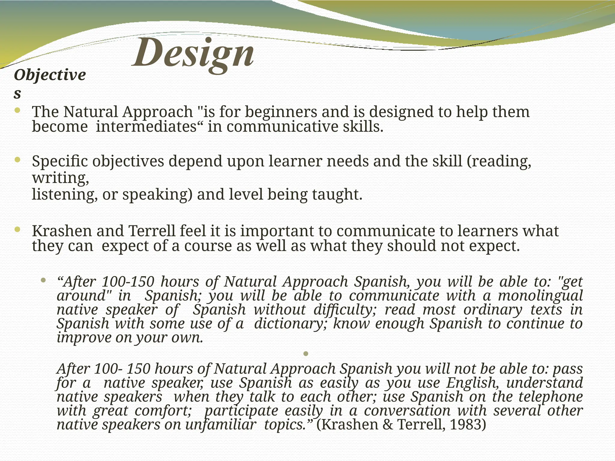 Design
Objective
s
 The Natural Approach "is for beginners and is designed to help them
become intermediates“ in communicative skills.
 Specific objectives depend upon learner needs and the skill (reading,
writing,
listening, or speaking) and level being taught.
 Krashen and Terrell feel it is important to communicate to learners what
they can expect of a course as well as what they should not expect.
 “After 100-150 hours of Natural Approach Spanish, you will be able to: "get
around" in Spanish; you will be able to communicate with a monolingual
native speaker of Spanish without difficulty; read most ordinary texts in
Spanish with some use of a dictionary; know enough Spanish to continue to
improve on your own.

After 100- 150 hours of Natural Approach Spanish you will not be able to: pass
for a native speaker, use Spanish as easily as you use English, understand
native speakers when they talk to each other; use Spanish on the telephone
with great comfort; participate easily in a conversation with several other
native speakers on unfamiliar topics.” (Krashen & Terrell, 1983)
 