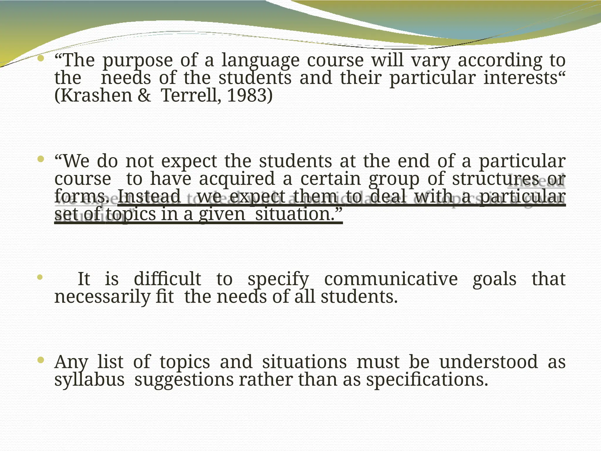  “The purpose of a language course will vary according to
the needs of the students and their particular interests“
(Krashen & Terrell, 1983)
 “We do not expect the students at the end of a particular
course to have acquired a certain group of structures or
forms. Instead we expect them to deal with a particular
set of topics in a given situation.”
 It is difficult to specify communicative goals that
necessarily fit the needs of all students.
 Any list of topics and situations must be understood as
syllabus suggestions rather than as specifications.
 