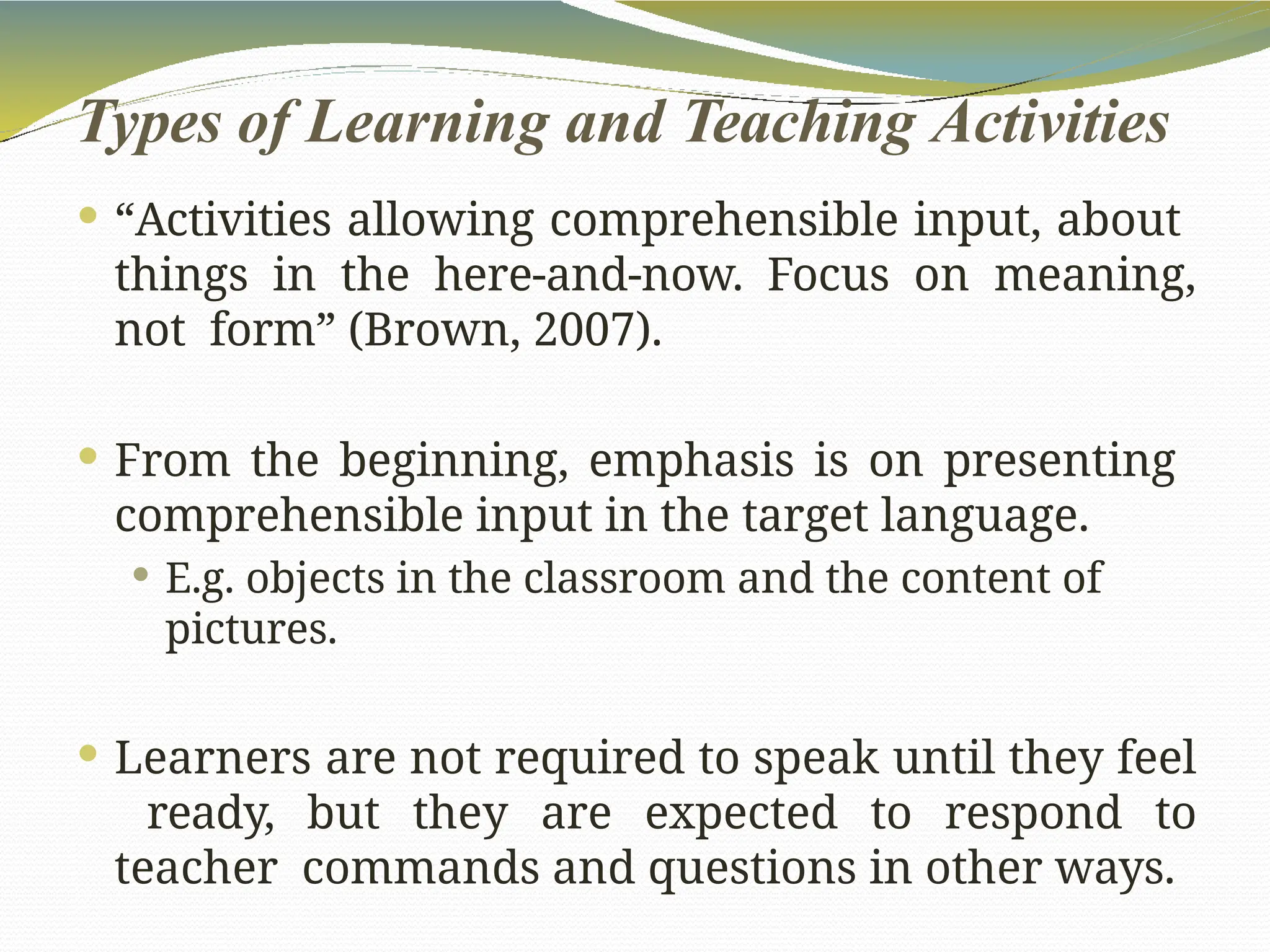 Types of Learning and Teaching Activities
 “Activities allowing comprehensible input, about
things in the here-and-now. Focus on meaning,
not form” (Brown, 2007).
 From the beginning, emphasis is on presenting
comprehensible input in the target language.
 E.g. objects in the classroom and the content of
pictures.
 Learners are not required to speak until they feel
ready, but they are expected to respond to
teacher commands and questions in other ways.
 