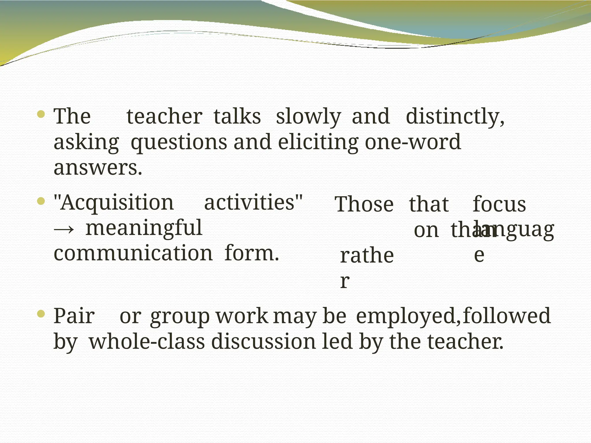  The teacher talks slowly and distinctly,
asking questions and eliciting one-word
answers.
Those
rathe
r
that focus
on than
languag
e
 "Acquisition activities"
→ meaningful
communication form.
 Pair or group work may be employed,followed
by whole-class discussion led by the teacher.
 
