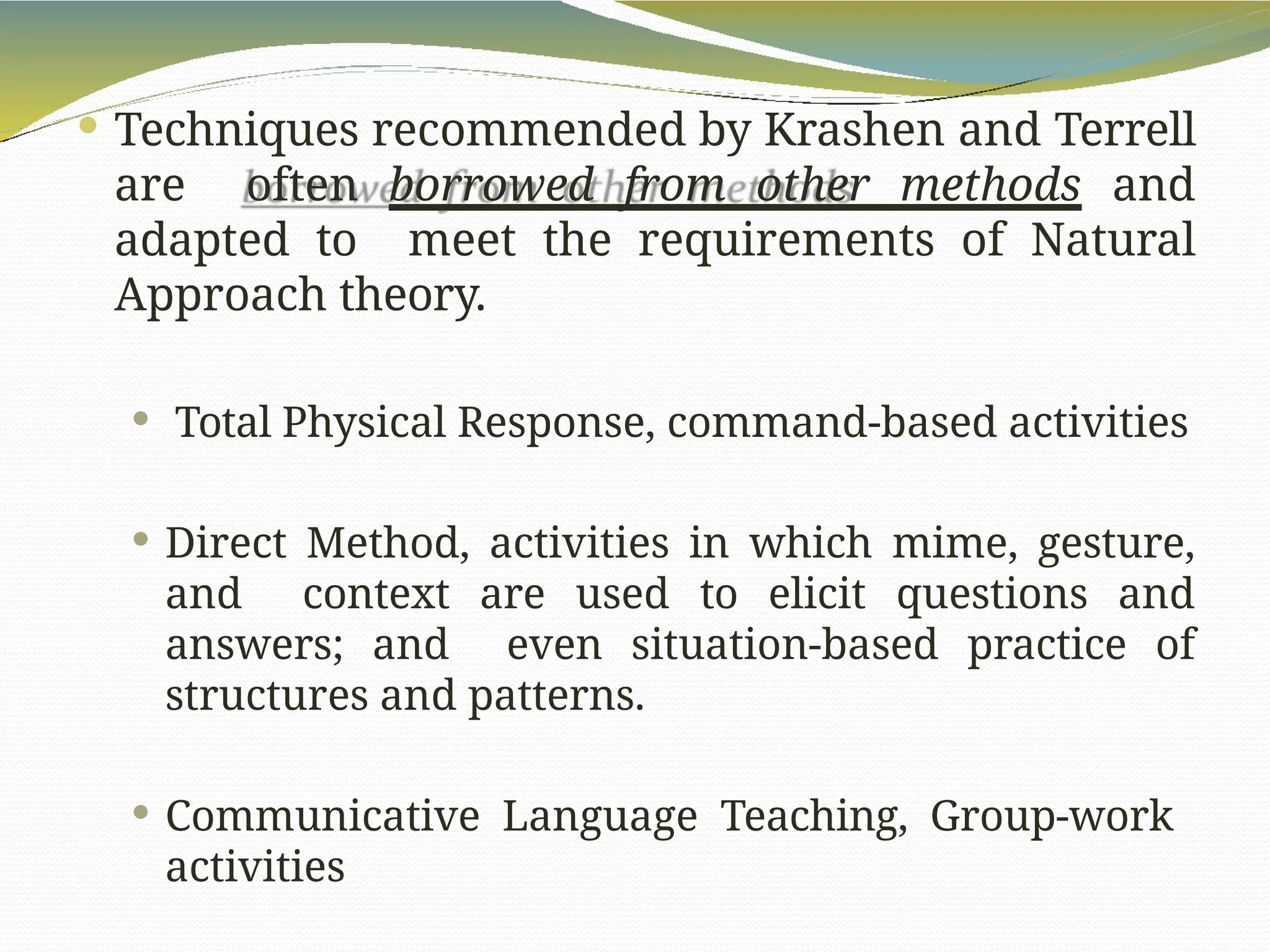  Techniques recommended by Krashen and Terrell
are often borrowed from other methods and
adapted to meet the requirements of Natural
Approach theory.
 Total Physical Response, command-based activities
 Direct Method, activities in which mime, gesture,
and context are used to elicit questions and
answers; and even situation-based practice of
structures and patterns.
 Communicative Language Teaching, Group-work
activities
 