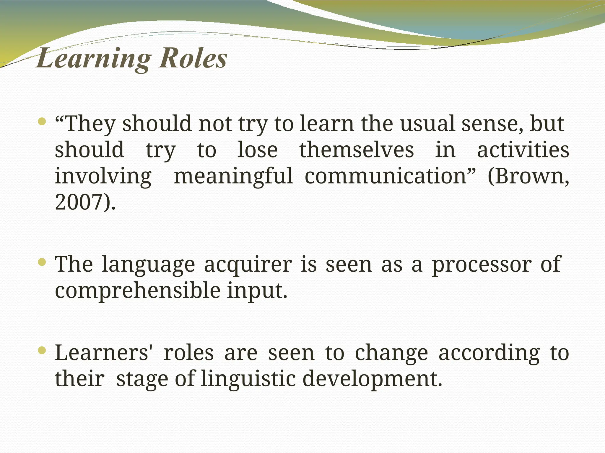 Learning Roles
 “They should not try to learn the usual sense, but
should try to lose themselves in activities
involving meaningful communication” (Brown,
2007).
 The language acquirer is seen as a processor of
comprehensible input.
 Learners' roles are seen to change according to
their stage of linguistic development.
 