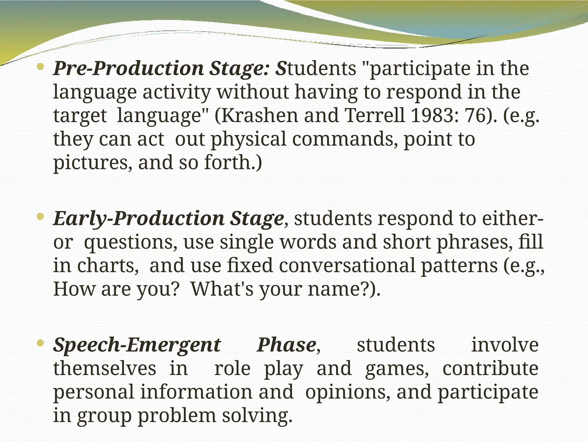  Pre-Production Stage: Students "participate in the
language activity without having to respond in the
target language" (Krashen and Terrell 1983: 76). (e.g.
they can act out physical commands, point to
pictures, and so forth.)
 Early-Production Stage, students respond to either-
or questions, use single words and short phrases, fill
in charts, and use fixed conversational patterns (e.g.,
How are you? What's your name?).
 Speech-Emergent Phase, students involve
themselves in role play and games, contribute
personal information and opinions, and participate
in group problem solving.
 