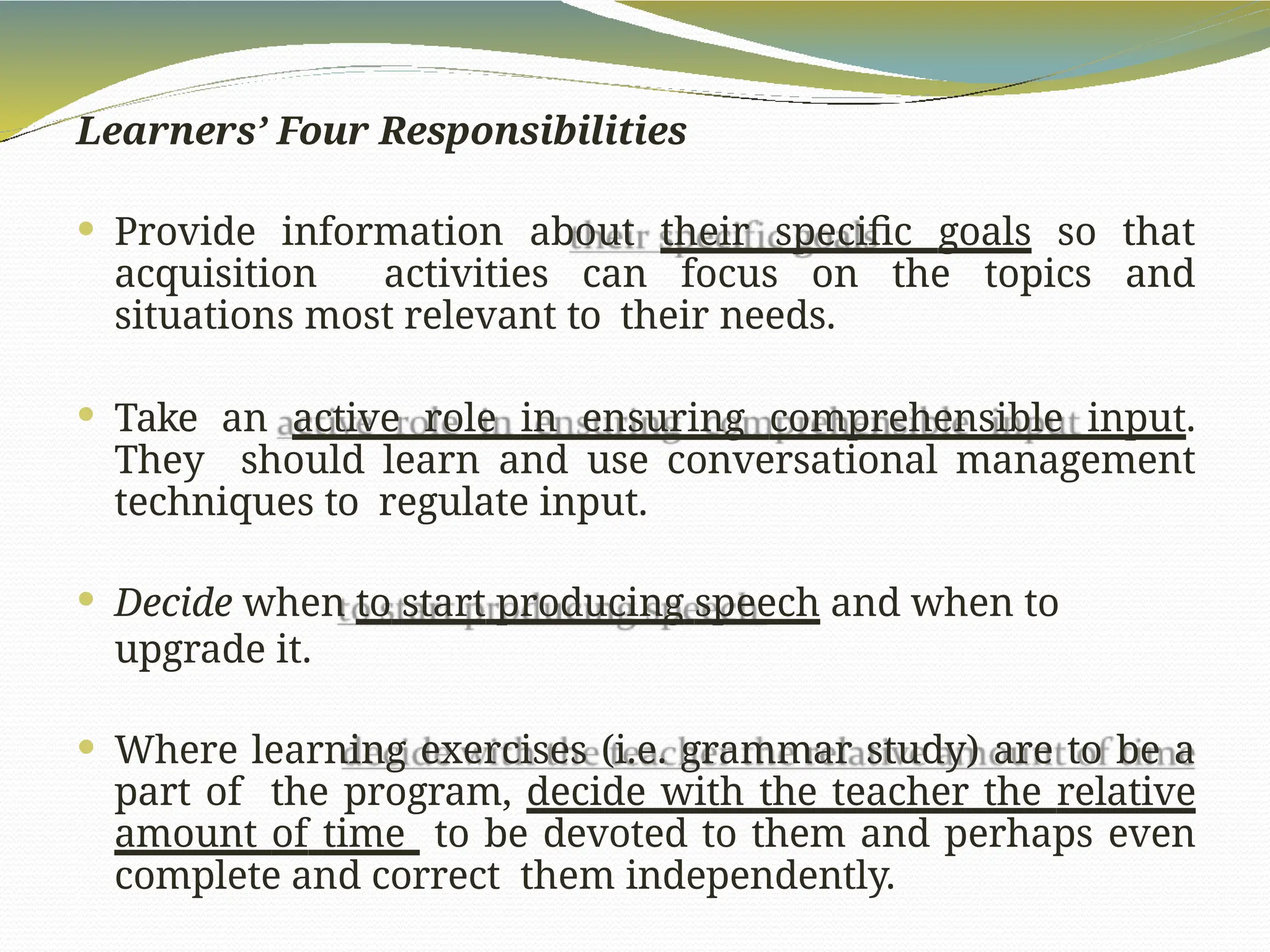 Learners’ Four Responsibilities
 Provide information about their specific goals so that
acquisition activities can focus on the topics and
situations most relevant to their needs.
 Take an active role in ensuring comprehensible input.
They should learn and use conversational management
techniques to regulate input.
 Decide when to start producing speech and when to
upgrade it.
 Where learning exercises (i.e. grammar study) are to be a
part of the program, decide with the teacher the relative
amount of time to be devoted to them and perhaps even
complete and correct them independently.
 