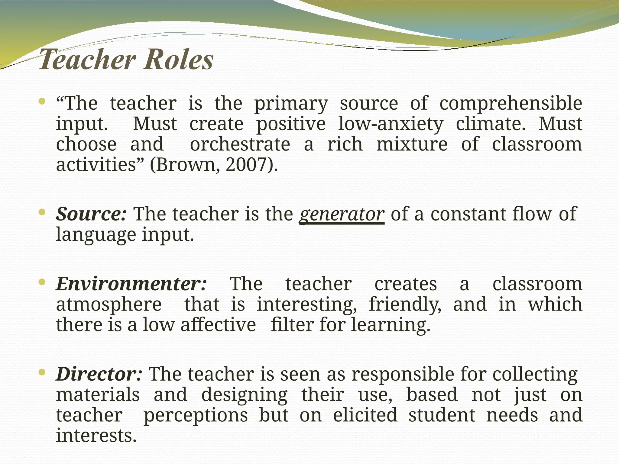 Teacher Roles
 “The teacher is the primary source of comprehensible
input. Must create positive low-anxiety climate. Must
choose and orchestrate a rich mixture of classroom
activities” (Brown, 2007).
 Source: The teacher is the generator of a constant flow of
language input.
 Environmenter: The teacher creates a classroom
atmosphere that is interesting, friendly, and in which
there is a low affective filter for learning.
 Director: The teacher is seen as responsible for collecting
materials and designing their use, based not just on
teacher perceptions but on elicited student needs and
interests.
 