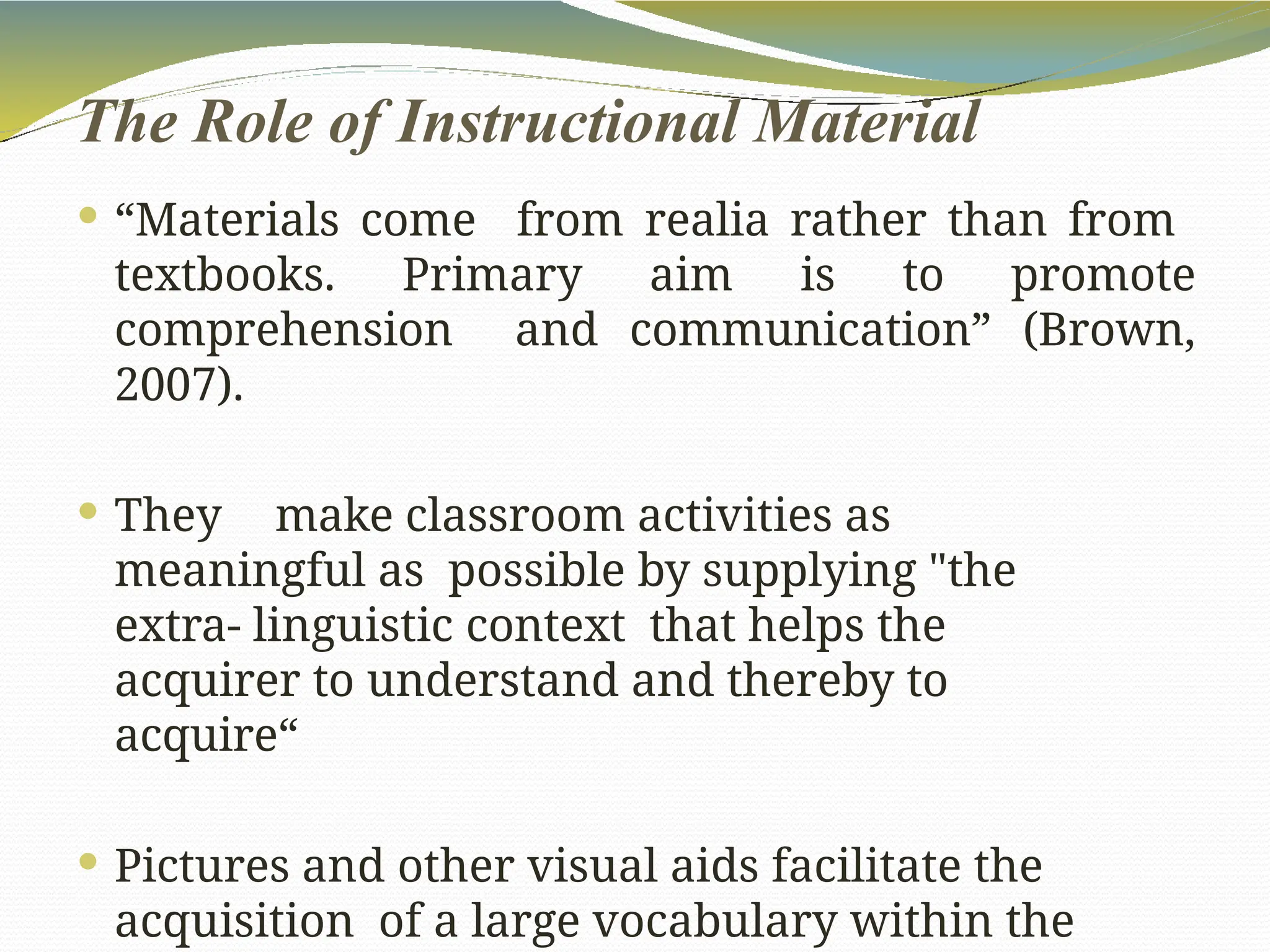 The Role of Instructional Material
 “Materials come from realia rather than from
textbooks. Primary aim is to promote
comprehension and communication” (Brown,
2007).
 They make classroom activities as
meaningful as possible by supplying "the
extra- linguistic context that helps the
acquirer to understand and thereby to
acquire“
 Pictures and other visual aids facilitate the
acquisition of a large vocabulary within the
 
