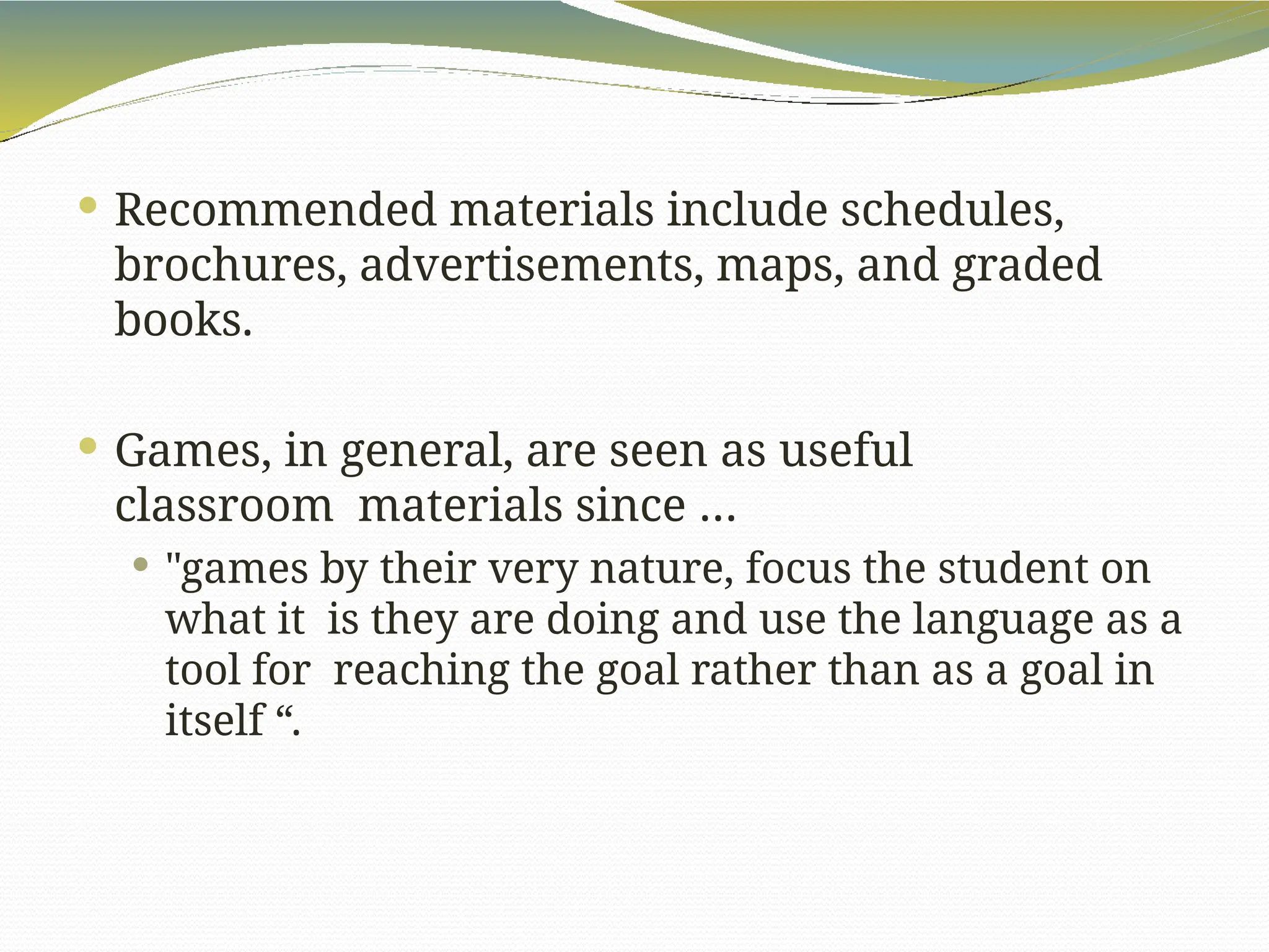  Recommended materials include schedules,
brochures, advertisements, maps, and graded
books.
 Games, in general, are seen as useful
classroom materials since …
 "games by their very nature, focus the student on
what it is they are doing and use the language as a
tool for reaching the goal rather than as a goal in
itself “.
 